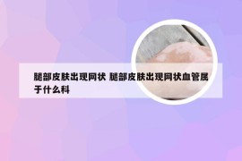 腿部皮肤出现网状 腿部皮肤出现网状血管属于什么科