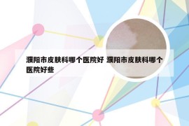 濮阳市皮肤科哪个医院好 濮阳市皮肤科哪个医院好些