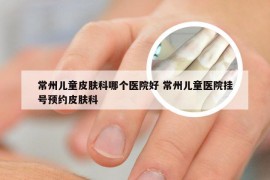 常州儿童皮肤科哪个医院好 常州儿童医院挂号预约皮肤科