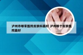 泸州市哪家医院皮肤科最好 泸州哪个皮肤医院最好