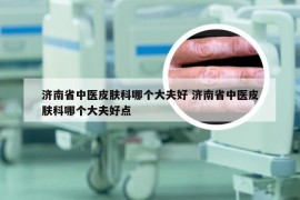 济南省中医皮肤科哪个大夫好 济南省中医皮肤科哪个大夫好点