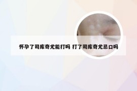 怀孕了司库奇尤能打吗 打了司库奇尤忌口吗