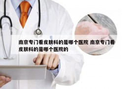 南京专门看皮肤科的是哪个医院 南京专门看皮肤科的是哪个医院的