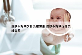 皮肤不好缺少什么维生素 皮肤不好缺乏什么维生素