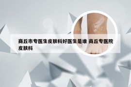 商丘市专医生皮肤科好医生是谁 商丘专医院皮肤科