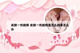 皮肤一热就痒 皮肤一热就痒是怎么回事怎么办