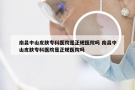 南昌中山皮肤专科医院是正规医院吗 南昌中山皮肤专科医院是正规医院吗
