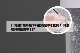 广州治疗银屑病专科医院是哪家医院 广州治银屑病医院哪个好