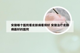 安徽哪个医院看皮肤病看得好 安徽治疗皮肤病最好的医院