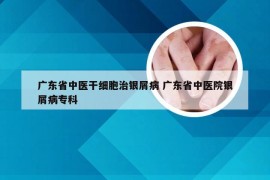 广东省中医干细胞治银屑病 广东省中医院银屑病专科