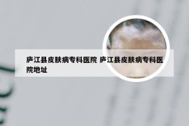 庐江县皮肤病专科医院 庐江县皮肤病专科医院地址