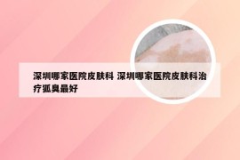 深圳哪家医院皮肤科 深圳哪家医院皮肤科治疗狐臭最好