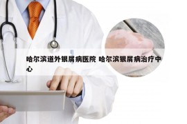 哈尔滨道外银屑病医院 哈尔滨银屑病治疗中心