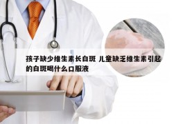 孩子缺少维生素长白斑 儿童缺乏维生素引起的白斑喝什么口服液