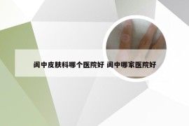 阆中皮肤科哪个医院好 阆中哪家医院好