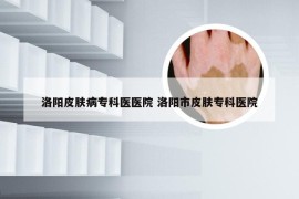 洛阳皮肤病专科医医院 洛阳市皮肤专科医院