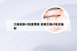 三维皮肤ct检查费用 皮肤三维ct有无辐射