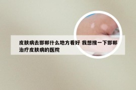 皮肤病去邯郸什么地方看好 我想搜一下邯郸治疗皮肤病的医院