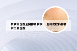 皮肤科医院全国排名榜前十 全国皮肤科排名前三的医院