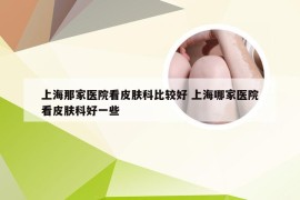 上海那家医院看皮肤科比较好 上海哪家医院看皮肤科好一些