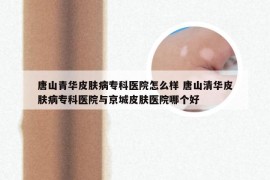 唐山青华皮肤病专科医院怎么样 唐山清华皮肤病专科医院与京城皮肤医院哪个好