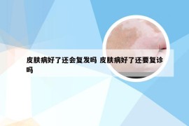 皮肤病好了还会复发吗 皮肤病好了还要复诊吗