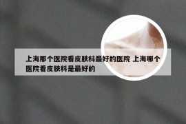 上海那个医院看皮肤科最好的医院 上海哪个医院看皮肤科是最好的