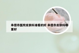 承德市医院皮肤科谁看的好 承德市皮肤科哪里好