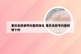 重庆皮肤病专科医院排名 重庆皮肤专科医院哪个好