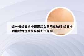 吉林省长春市中西医结合医院皮肤科 长春中西医结合医院皮肤科主任是谁