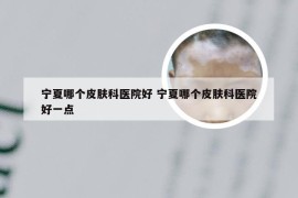 宁夏哪个皮肤科医院好 宁夏哪个皮肤科医院好一点