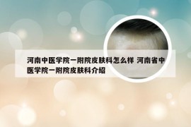 河南中医学院一附院皮肤科怎么样 河南省中医学院一附院皮肤科介绍