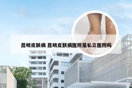 昆明皮肤病 昆明皮肤病医院是私立医院吗