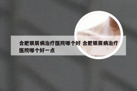 合肥银屑病治疗医院哪个好 合肥银屑病治疗医院哪个好一点