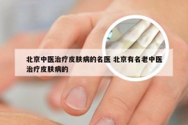 北京中医治疗皮肤病的名医 北京有名老中医治疗皮肤病的