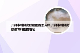 开封市朝鲜皮肤病医院怎么样 开封市朝鲜皮肤病专科医院地址