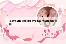 芜湖弋矶山皮肤科哪个专家好 弋矶山医院皮肤