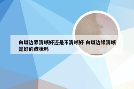 白斑边界清晰好还是不清晰好 白斑边缘清晰是好的症状吗