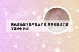 黑色素激活了是不是会扩散 黑色素激活了是不是会扩散呢