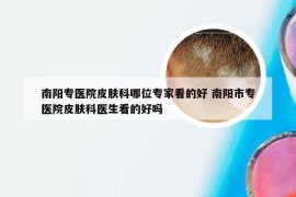 南阳专医院皮肤科哪位专家看的好 南阳市专医院皮肤科医生看的好吗