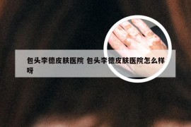 包头李德皮肤医院 包头李德皮肤医院怎么样呀