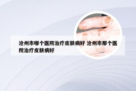 沧州市哪个医院治疗皮肤病好 沧州市那个医院治疗皮肤病好