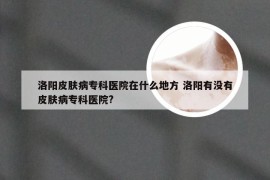 洛阳皮肤病专科医院在什么地方 洛阳有没有皮肤病专科医院?