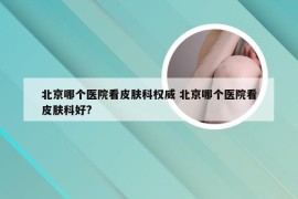 北京哪个医院看皮肤科权威 北京哪个医院看皮肤科好?