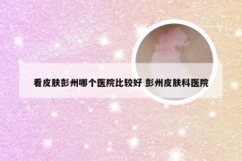 看皮肤彭州哪个医院比较好 彭州皮肤科医院