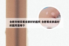 合肥市哪家看皮肤好的医院 合肥看皮肤最好的医院是哪个