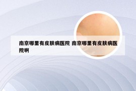 南京哪里有皮肤病医院 南京哪里有皮肤病医院啊