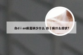 白dⅰan疯是缺少什么 白瘨疯什么症状?