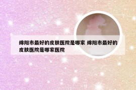 绵阳市最好的皮肤医院是哪家 绵阳市最好的皮肤医院是哪家医院