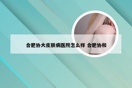 合肥协大皮肤病医院怎么样 合肥协和